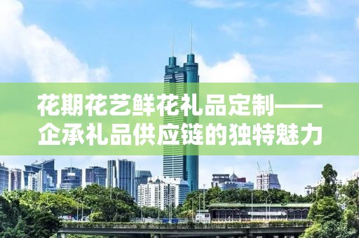 花期花艺鲜花礼品定制——企承礼品供应链的独特魅力与服务优势